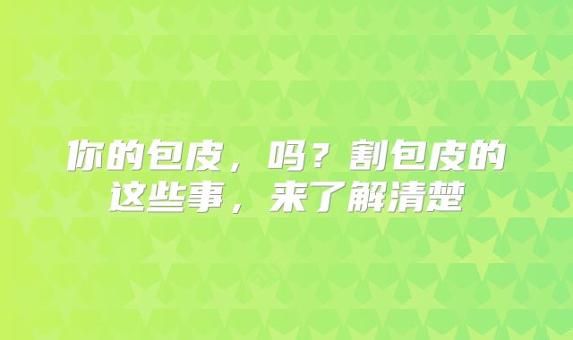你的包皮,吗?割包皮的这些事,来了解清楚