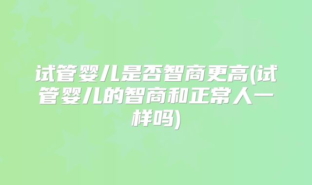 试管婴儿是否智商更高(试管婴儿的智商和正常人一样吗)
