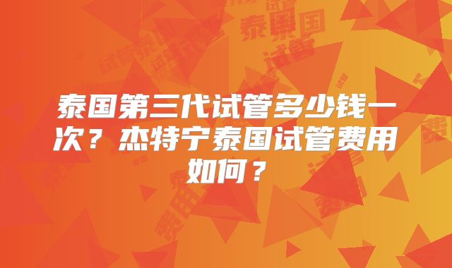 泰国第三代试管多少钱一次？杰特宁泰国试管费用如何？