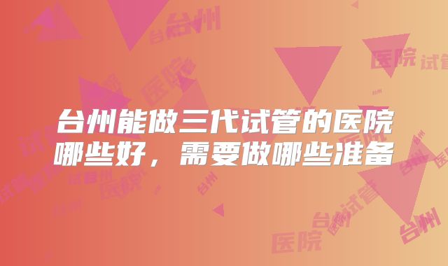 台州能做三代试管的医院哪些好,需要做哪些准备