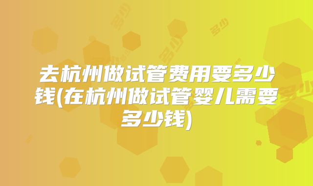 去杭州做试管费用要多少钱(在杭州做试管婴儿需要多少钱)