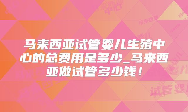 马来西亚试管婴儿生殖中心的总费用是多少_马来西亚做试管多少钱!