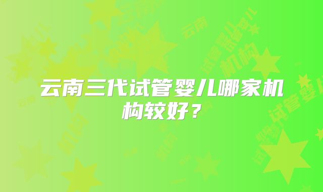 云南三代试管婴儿哪家机构较好?
