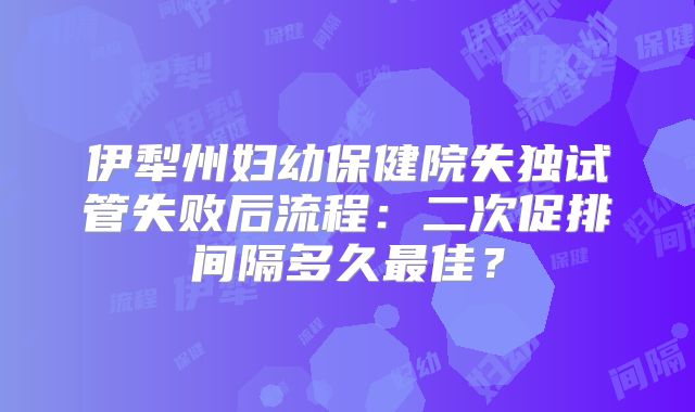 伊犁州妇幼保健院失独试管失败后流程：二次促排间隔多久最佳？