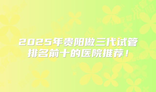 2025年贵阳做三代试管排名前十的医院推荐！