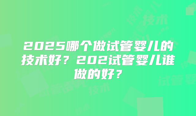 2025哪个做试管婴儿的技术好？202试管婴儿谁做的好？