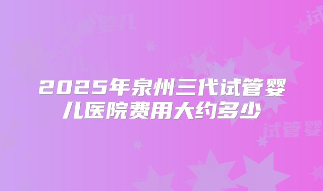 2025年泉州三代试管婴儿医院费用大约多少