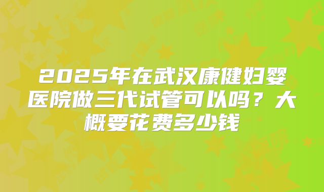 2025年在武汉康健妇婴医院做三代试管可以吗？大概要花费多少钱