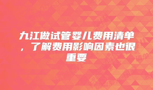九江做试管婴儿费用清单，了解费用影响因素也很重要