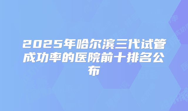 2025年哈尔滨三代试管成功率的医院前十排名公布