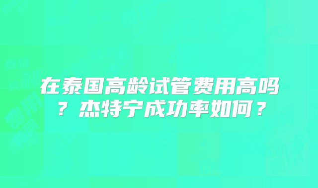 在泰国高龄试管费用高吗？杰特宁成功率如何？