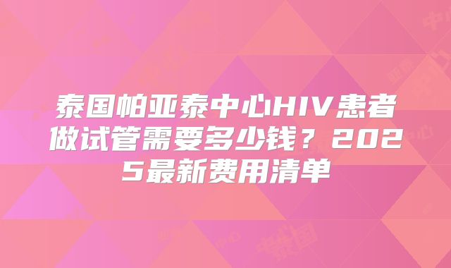 泰国帕亚泰中心HIV患者做试管需要多少钱？2025最新费用清单
