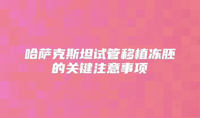哈萨克斯坦试管移植冻胚的关键注意事项