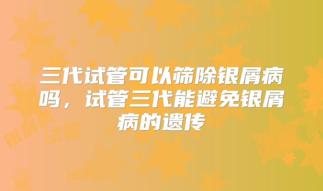 三代试管可以筛除银屑病吗，试管三代能避免银屑病的遗传