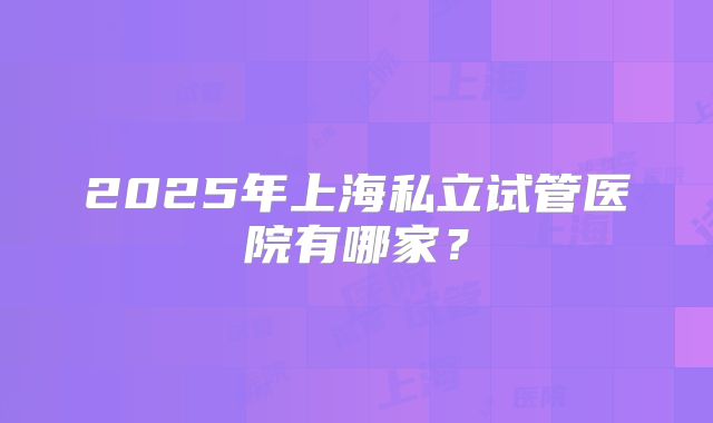 2025年上海私立试管医院有哪家?