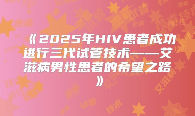 《2025年HIV患者成功进行三代试管技术——艾滋病男性患者的希望之路》