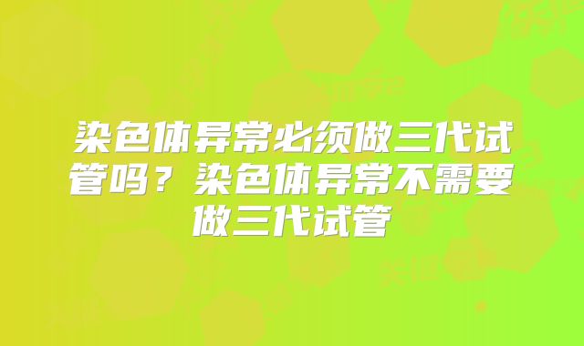 染色体异常必须做三代试管吗？染色体异常不需要做三代试管