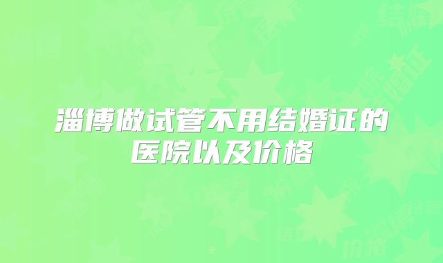 淄博做试管不用结婚证的医院以及价格