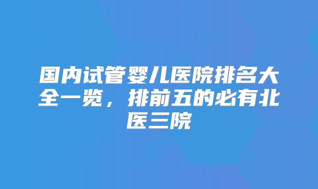 国内试管婴儿医院排名大全一览，排前五的必有北医三院