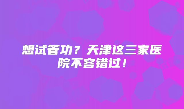 想试管功？天津这三家医院不容错过！