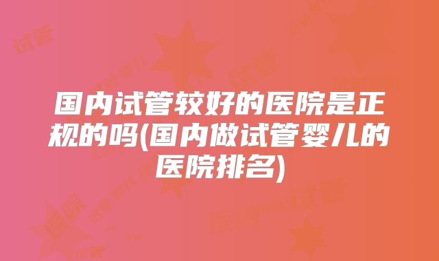 国内试管较好的医院是正规的吗(国内做试管婴儿的医院排名)