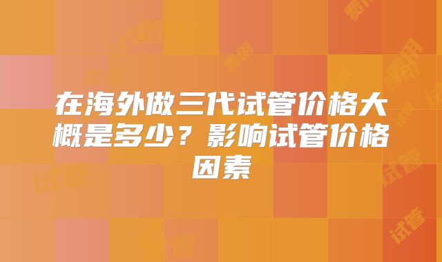 在海外做三代试管价格大概是多少？影响试管价格因素