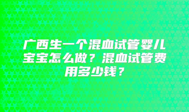 广西生一个混血试管婴儿宝宝怎么做?混血试管费用多少钱?
