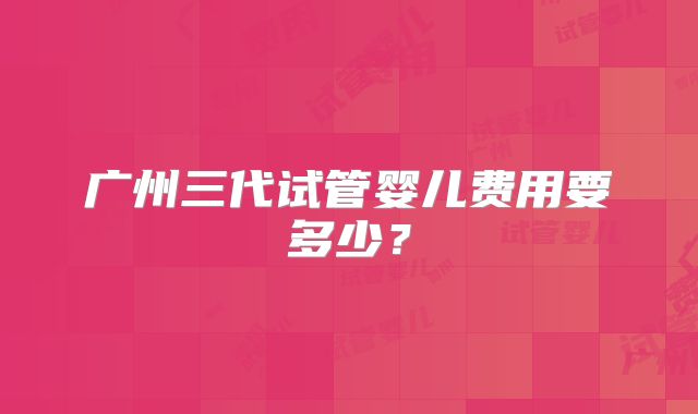 广州三代试管婴儿费用要多少？