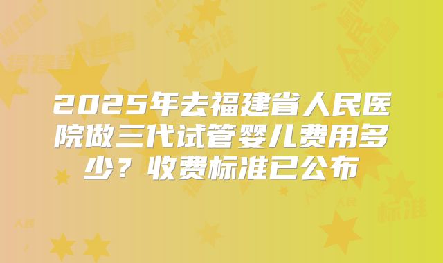 2025年去福建省人民医院做三代试管婴儿费用多少？收费标准已公布
