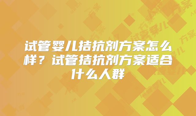 试管婴儿拮抗剂方案怎么样？试管拮抗剂方案适合什么人群