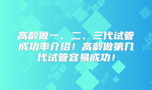 高龄做一、二、三代试管成功率介绍！高龄做第几代试管容易成功！