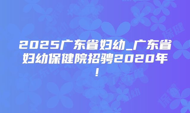 2025广东省妇幼_广东省妇幼保健院招骋2020年!