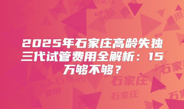 2025年石家庄高龄失独三代试管费用全解析：15万够不够？