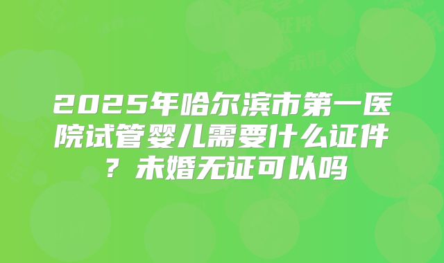 2025年哈尔滨市第一医院试管婴儿需要什么证件？未婚无证可以吗