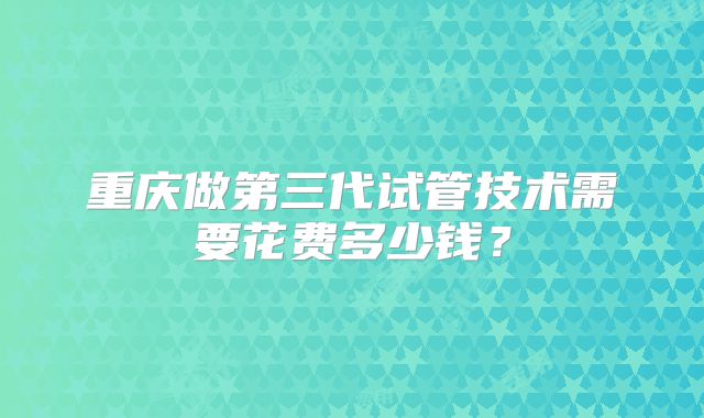重庆做第三代试管技术需要花费多少钱?