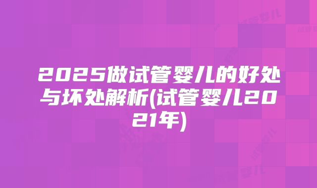 2025做试管婴儿的好处与坏处解析(试管婴儿2021年)