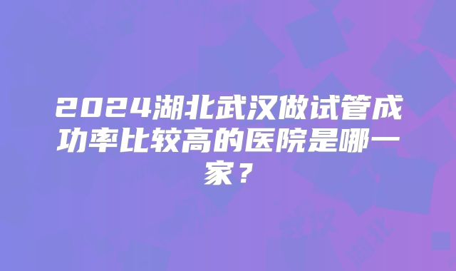 2024湖北武汉做试管成功率比较高的医院是哪一家？