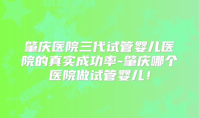 肇庆医院三代试管婴儿医院的真实成功率-肇庆哪个医院做试管婴儿！