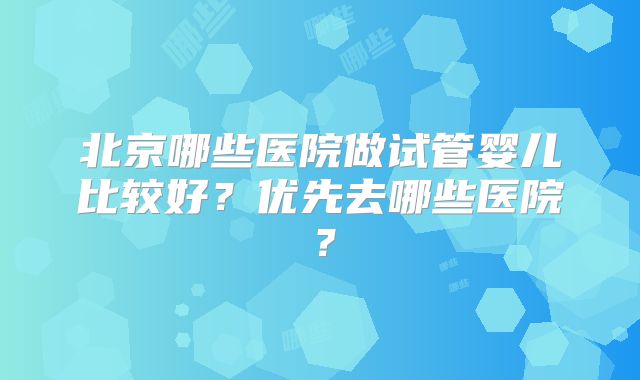 北京哪些医院做试管婴儿比较好?优先去哪些医院?