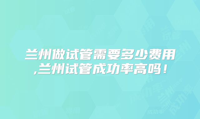 兰州做试管需要多少费用,兰州试管成功率高吗!