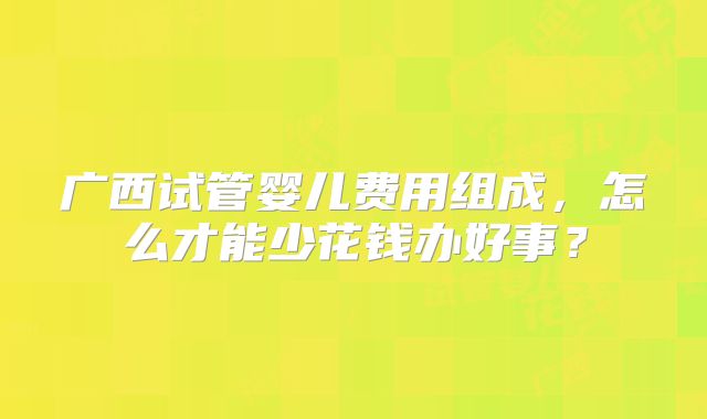 广西试管婴儿费用组成,怎么才能少花钱办好事?