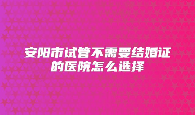 安阳市试管不需要结婚证的医院怎么选择