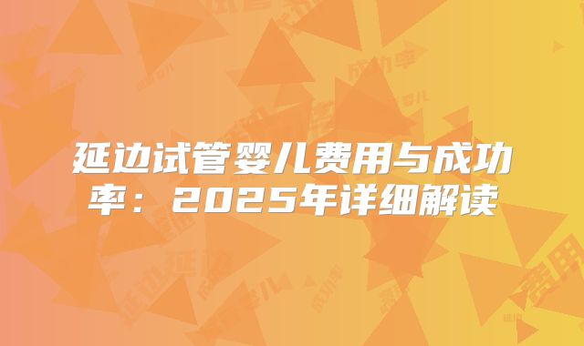 延边试管婴儿费用与成功率：2025年详细解读