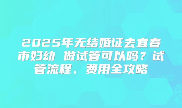 2025年无结婚证去宜春市妇幼 做试管可以吗?试管流程、费用全攻略