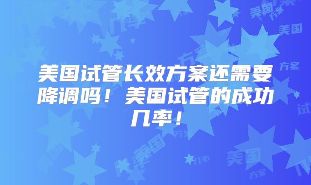 美国试管长效方案还需要降调吗!美国试管的成功几率!