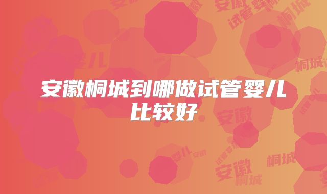安徽桐城到哪做试管婴儿比较好