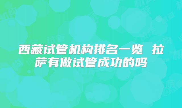 西藏试管机构排名一览 拉萨有做试管成功的吗