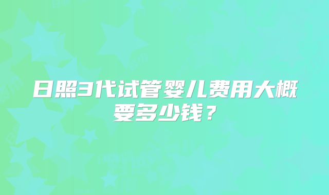 日照3代试管婴儿费用大概要多少钱?