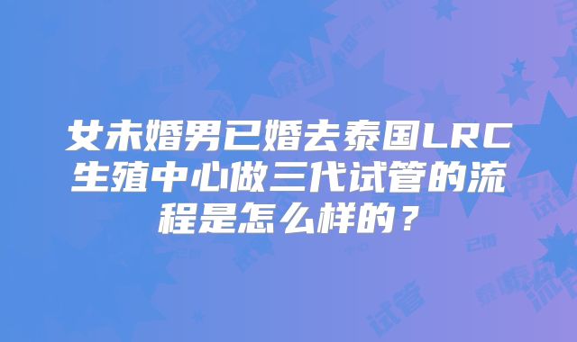 女未婚男已婚去泰国LRC生殖中心做三代试管的流程是怎么样的？