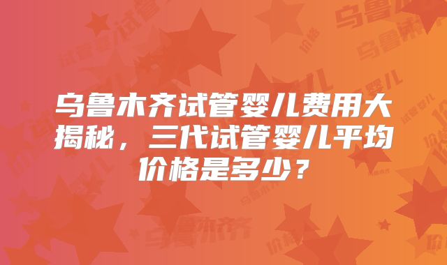 乌鲁木齐试管婴儿费用大揭秘，三代试管婴儿平均价格是多少？